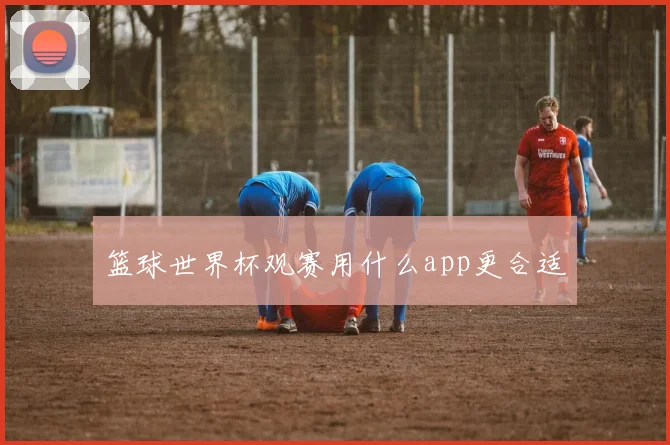 篮球世界杯观赛用什么app更合适